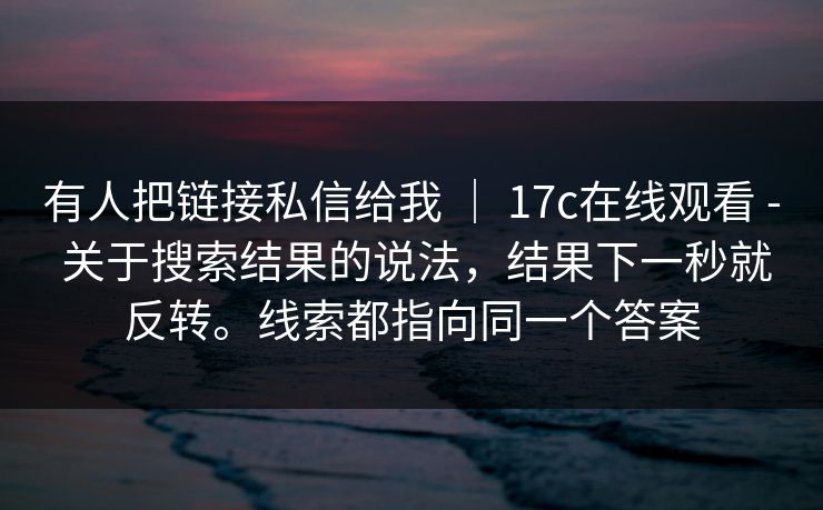 有人把链接私信给我 ｜ 17c在线观看 - 关于搜索结果的说法，结果下一秒就反转。线索都指向同一个答案